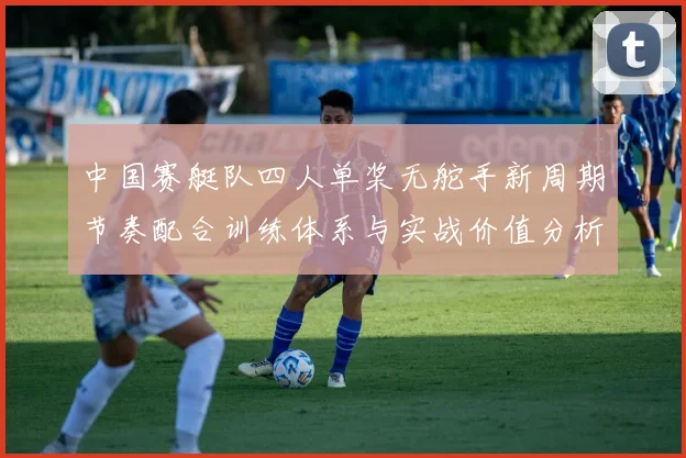 中国赛艇队四人单桨无舵手新周期节奏配合训练体系与实战价值分析
