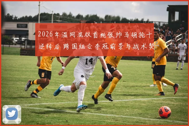 2026年温网混双首轮张帅马胡抢十逆转后 跨国组合夺冠前景与战术契合度分析
