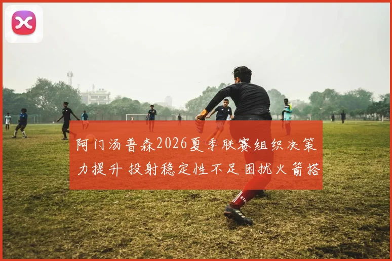 阿门汤普森2026夏季联赛组织决策力提升 投射稳定性不足困扰火箭搭配