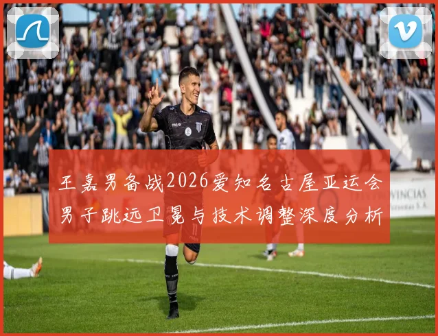 王嘉男备战2026爱知名古屋亚运会男子跳远卫冕与技术调整深度分析