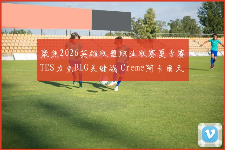 聚焦2026英雄联盟职业联赛夏季赛TES力克BLG关键战 Creme阿卡丽天秀时刻全解析