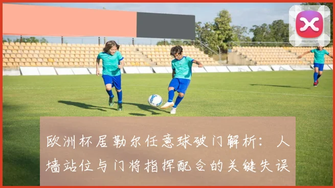 欧洲杯居勒尔任意球破门解析：人墙站位与门将指挥配合的关键失误