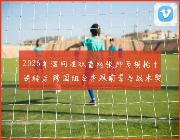 2026年温网混双首轮张帅马胡抢十逆转后 跨国组合夺冠前景与战术契合度分析