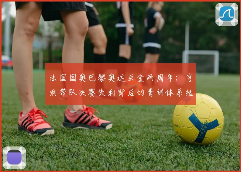 法国国奥巴黎奥运丢金两周年：亨利带队决赛失利背后的青训体系结构性隐忧