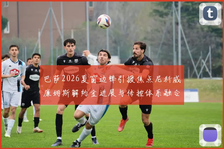 巴萨2026夏窗边锋引援焦点尼科威廉姆斯解约金进展与传控体系融合前景剖析