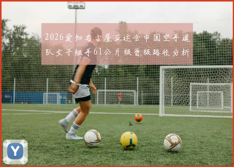 2026爱知名古屋亚运会中国空手道队女子组手61公斤级晋级路径分析
