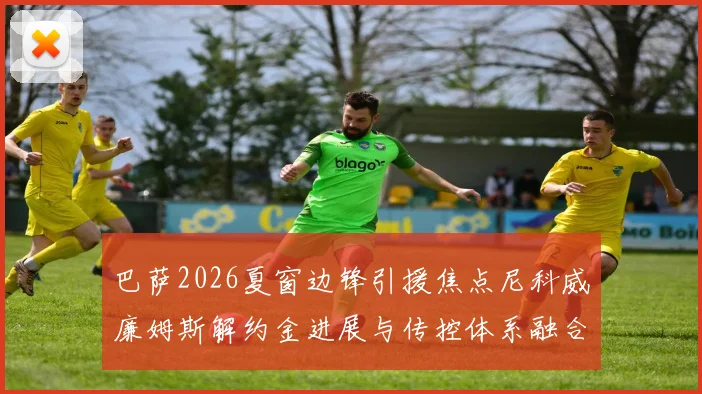 巴萨2026夏窗边锋引援焦点尼科威廉姆斯解约金进展与传控体系融合前景剖析