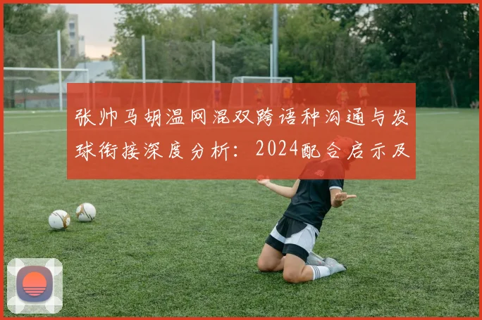 张帅马胡温网混双跨语种沟通与发球衔接深度分析:2024配合启示及2026再搭档前景