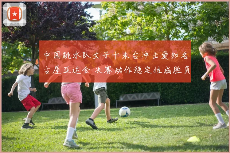 中国跳水队女子十米台冲击爱知名古屋亚运会 决赛动作稳定性成胜负关键