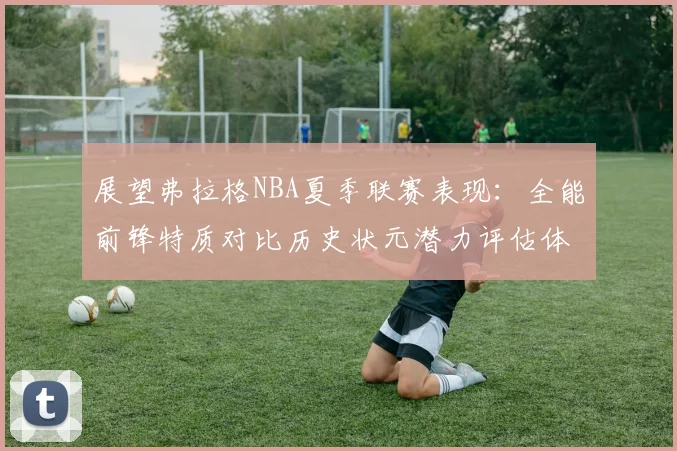展望弗拉格NBA夏季联赛表现：全能前锋特质对比历史状元潜力评估体系