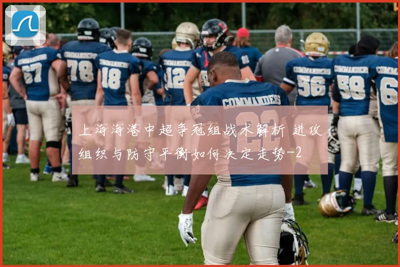上海海港中超争冠组战术解析 进攻组织与防守平衡如何决定走势