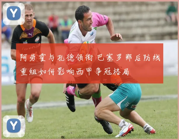 阿劳霍与孔德领衔 巴塞罗那后防线重组如何影响西甲争冠格局