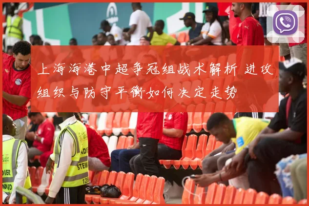 上海海港中超争冠组战术解析 进攻组织与防守平衡如何决定走势