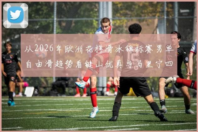 从2026年欧洲花样滑冰锦标赛男单自由滑趋势看键山优真与马里宁四周跳性价比对比