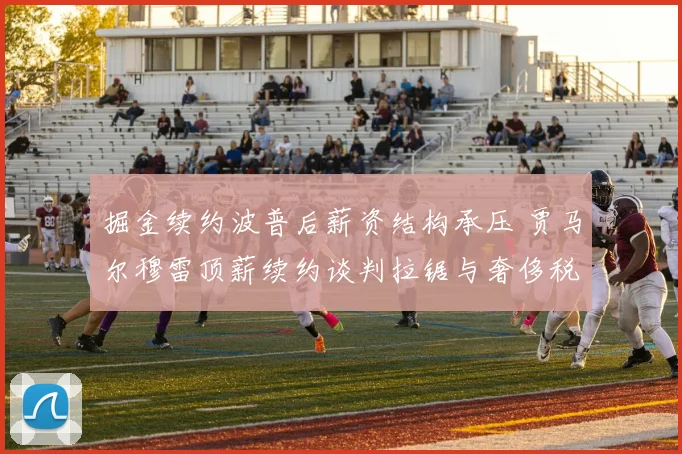 掘金续约波普后薪资结构承压 贾马尔穆雷顶薪续约谈判拉锯与奢侈税深度剖析