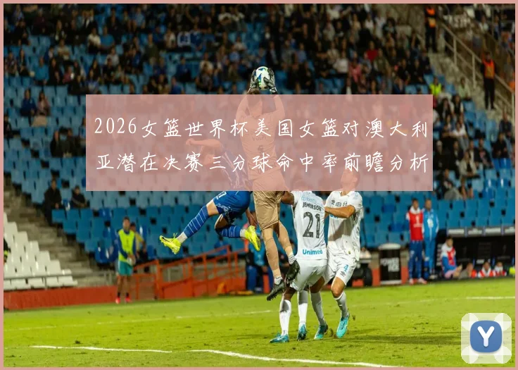 2026女篮世界杯美国女篮对澳大利亚潜在决赛三分球命中率前瞻分析
