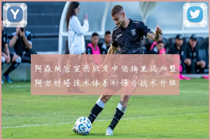 阿森纳官宣西班牙中场梅里诺加盟阿尔特塔技术体系补强与战术升级解析