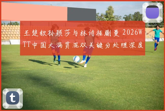 王楚钦孙颖莎与林诗栋蒯曼 2026WTT中国大满贯混双关键分处理深度分析