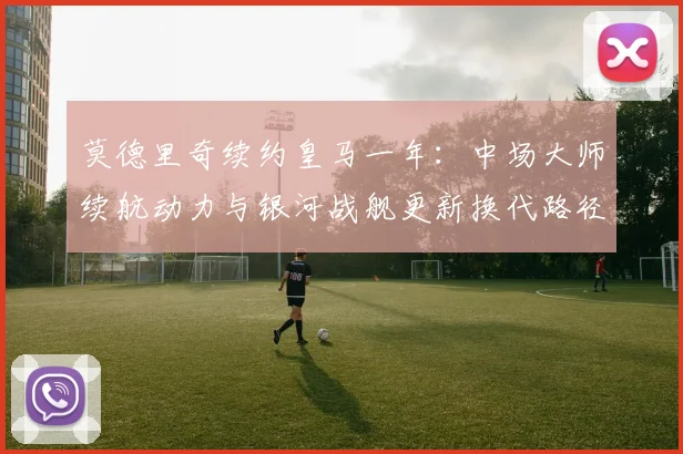 莫德里奇续约皇马一年:中场大师续航动力与银河战舰更新换代路径的战术平衡分析