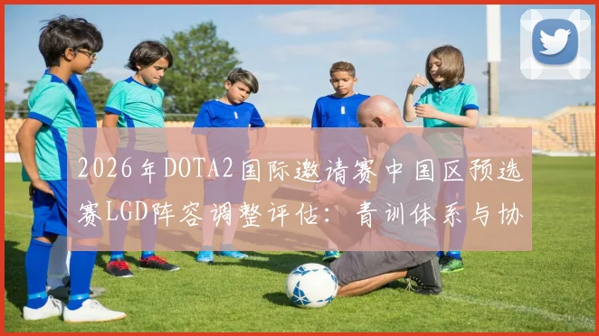2026年DOTA2国际邀请赛中国区预选赛LGD阵容调整评估：青训体系与协同危机