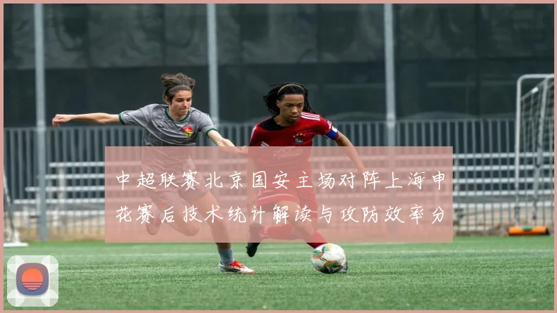 中超联赛北京国安主场对阵上海申花赛后技术统计解读与攻防效率分析