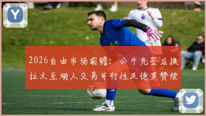 2026自由市场前瞻：公牛先签后换拉文至湖人交易可行性及德罗赞续约困境