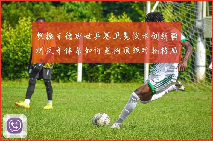 樊振东德班世乒赛卫冕技术创新解析反手体系如何重构顶级对抗格局