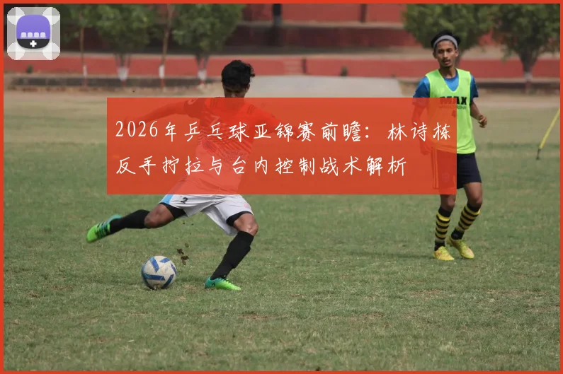 2026年乒乓球亚锦赛前瞻：林诗栋反手拧拉与台内控制战术解析
