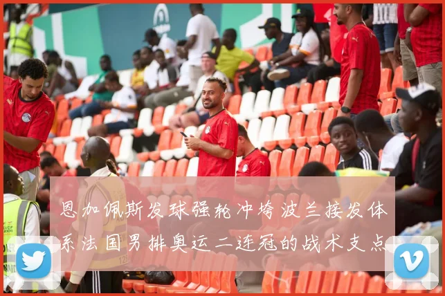 恩加佩斯发球强轮冲垮波兰接发体系法国男排奥运二连冠的战术支点