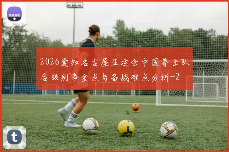 2026爱知名古屋亚运会中国拳击队各级别争金点与备战难点分析