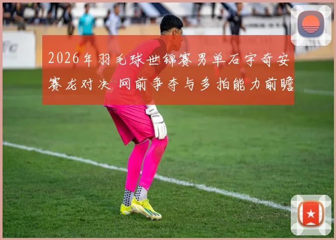 2026年羽毛球世锦赛男单石宇奇安赛龙对决 网前争夺与多拍能力前瞻分析