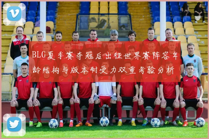 BLG夏季赛夺冠后出征世界赛阵容年龄结构与版本耐受力双重考验分析