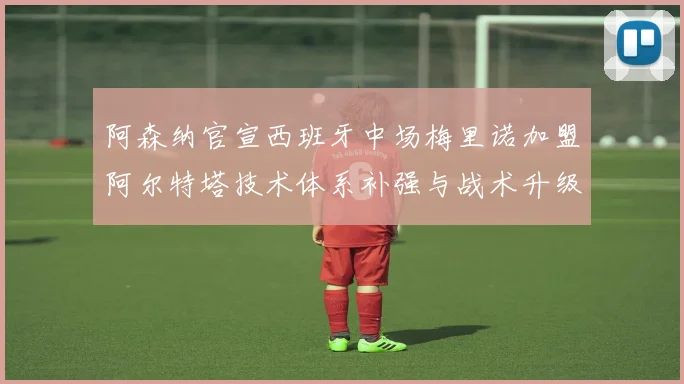 阿森纳官宣西班牙中场梅里诺加盟阿尔特塔技术体系补强与战术升级解析