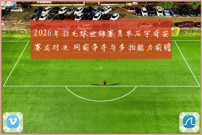 2026年羽毛球世锦赛男单石宇奇安赛龙对决 网前争夺与多拍能力前瞻分析