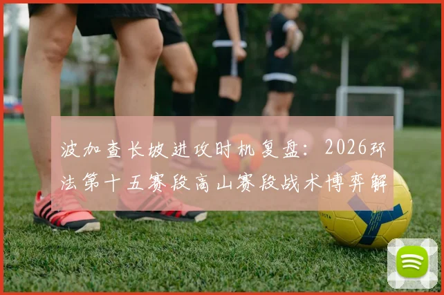 波加查长坡进攻时机复盘:2026环法第十五赛段高山赛段战术博弈解析