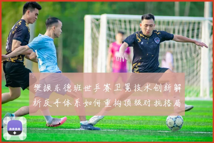樊振东德班世乒赛卫冕技术创新解析反手体系如何重构顶级对抗格局
