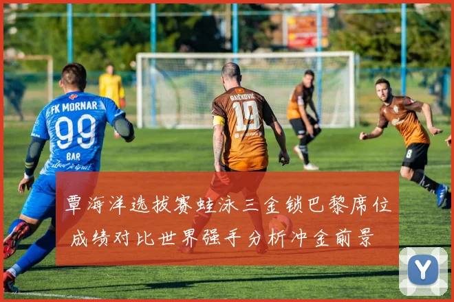 覃海洋选拔赛蛙泳三金锁巴黎席位 成绩对比世界强手分析冲金前景