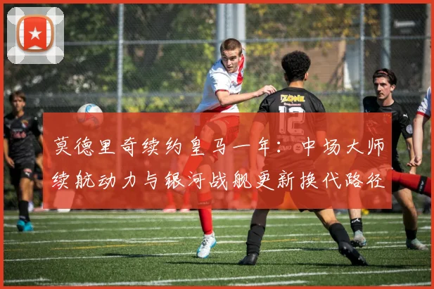 莫德里奇续约皇马一年：中场大师续航动力与银河战舰更新换代路径的战术平衡分析
