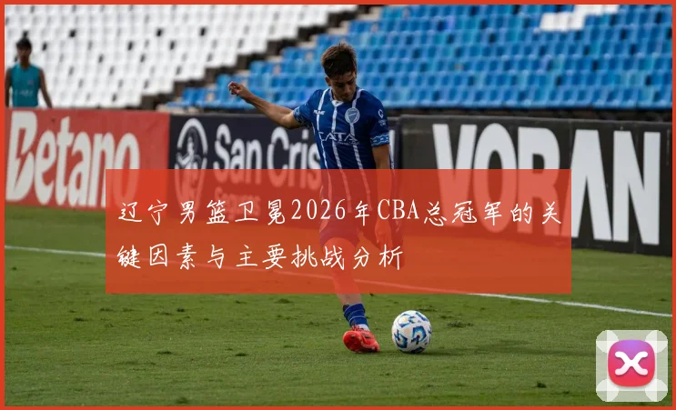 辽宁男篮卫冕2026年CBA总冠军的关键因素与主要挑战分析