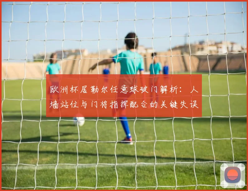 欧洲杯居勒尔任意球破门解析：人墙站位与门将指挥配合的关键失误