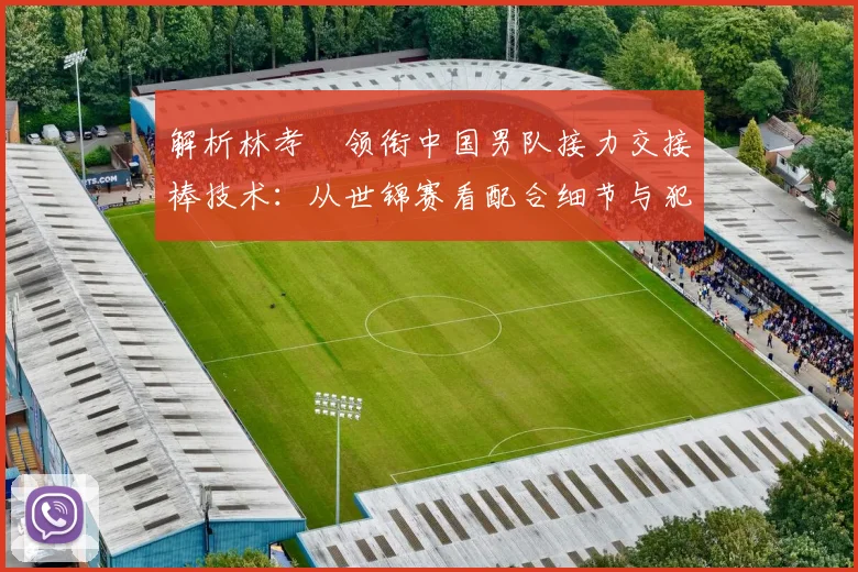 解析林孝埈领衔中国男队接力交接棒技术:从世锦赛看配合细节与犯规规避