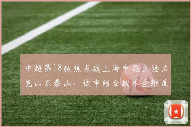 中超第18轮焦点战上海申花主场力克山东泰山，边中结合战术全维度复盘与胜利密码解析