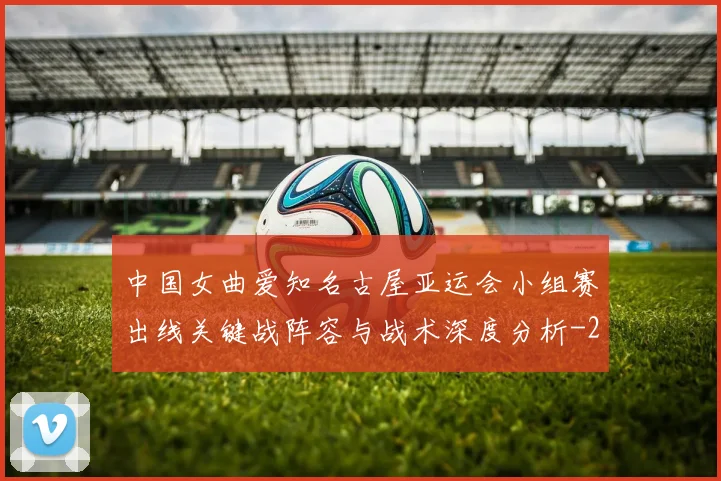 中国女曲爱知名古屋亚运会小组赛出线关键战阵容与战术深度分析