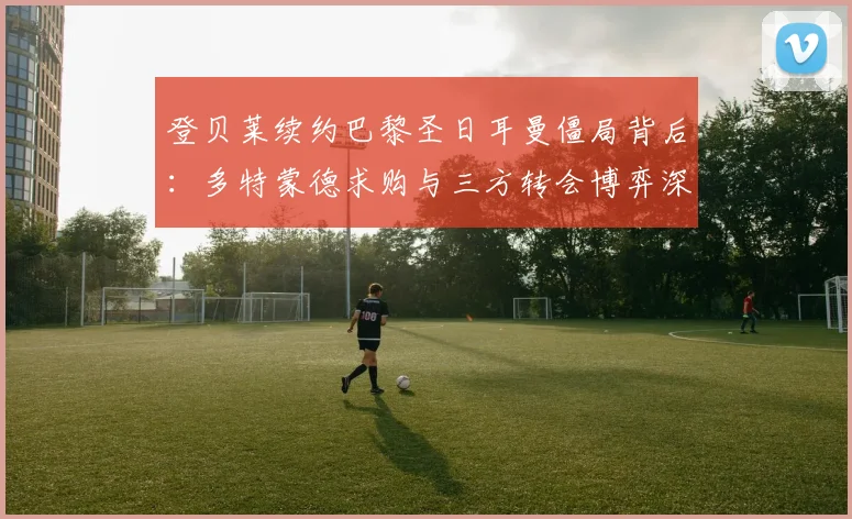 登贝莱续约巴黎圣日耳曼僵局背后：多特蒙德求购与三方转会博弈深度解析