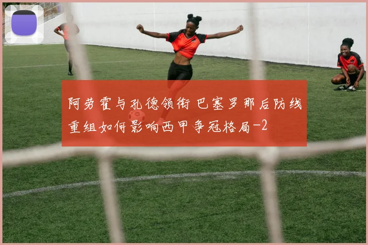 阿劳霍与孔德领衔 巴塞罗那后防线重组如何影响西甲争冠格局