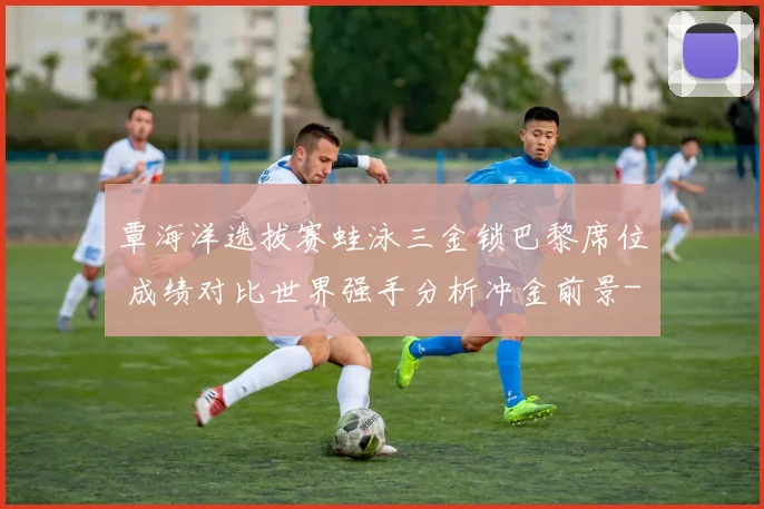 覃海洋选拔赛蛙泳三金锁巴黎席位 成绩对比世界强手分析冲金前景