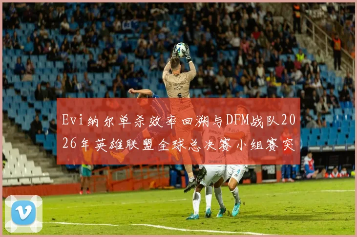 Evi纳尔单杀效率回溯与DFM战队2026年英雄联盟全球总决赛小组赛突破可能性深度剖析