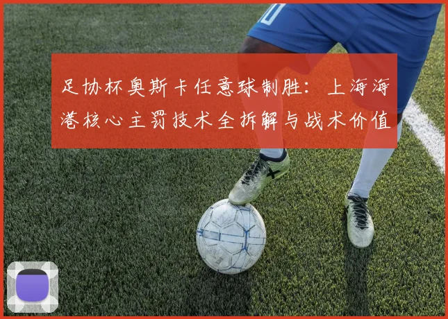 足协杯奥斯卡任意球制胜：上海海港核心主罚技术全拆解与战术价值深度分析