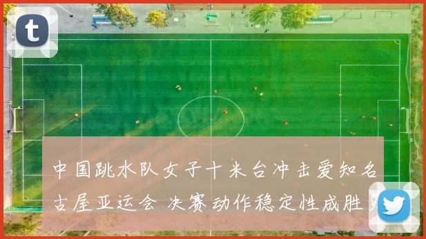中国跳水队女子十米台冲击爱知名古屋亚运会 决赛动作稳定性成胜负关键