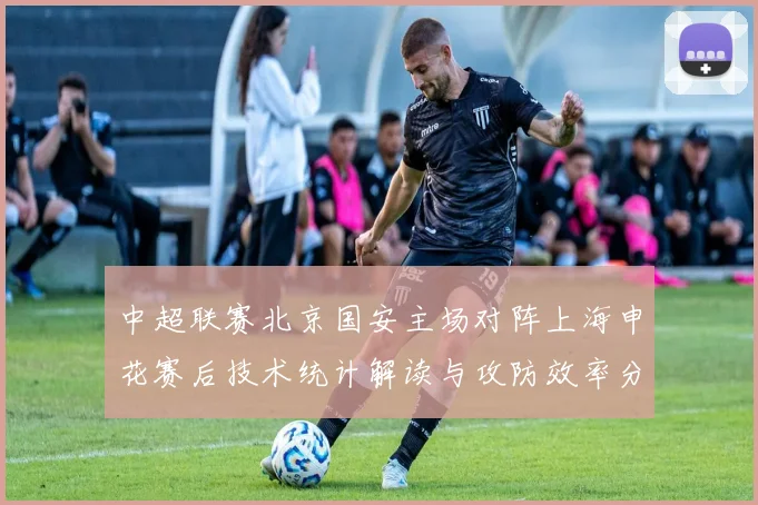 中超联赛北京国安主场对阵上海申花赛后技术统计解读与攻防效率分析